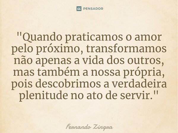 ⁠"Quando praticamos o amor pelo próximo, transformamos não apenas a vida dos outros, mas também a nossa própria, pois descobrimos a verdadeira plenitude no... Frase de Fernando Zingra.