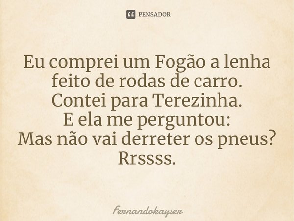 ⁠Eu comprei um Fogão a lenha feito de rodas de carro.
Contei para Terezinha.
E ela me perguntou:
Mas não vai derreter os pneus?
Rrssss.... Frase de Fernandokayser.
