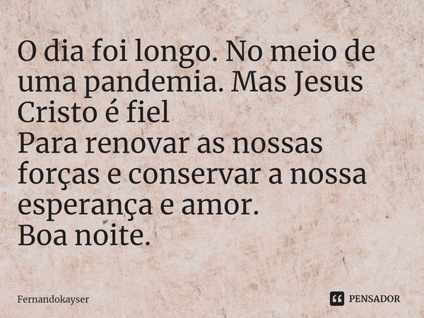 ⁠O dia foi longo. No meio de uma pandemia. Mas Jesus Cristo é fiel
Para renovar as nossas forças e conservar a nossa esperança e amor.
Boa noite.... Frase de Fernandokayser.