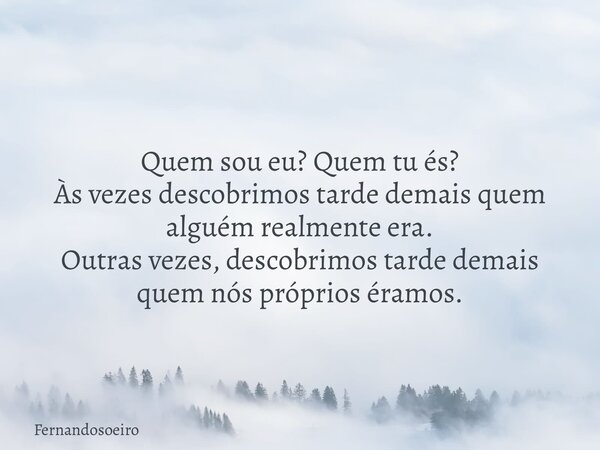 Quem sou eu? Quem tu és? Às vezes descobrimos tarde demais quem alguém realmente era. Outras vezes, descobrimos tarde demais quem nós próprios éramos.... Frase de Fernandosoeiro.