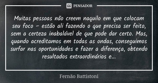 Muitas pessoas não creem naquilo em que colocam seu foco – estão ali fazendo o que precisa ser feito, sem a certeza inabalável de que pode dar certo. Mas, quand... Frase de Fernão Battistoni.