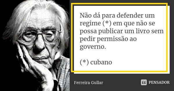 Não dá para defender um regime (*) em que não se possa publicar um livro sem pedir permissão ao governo. (*) cubano... Frase de Ferreira Gullar.
