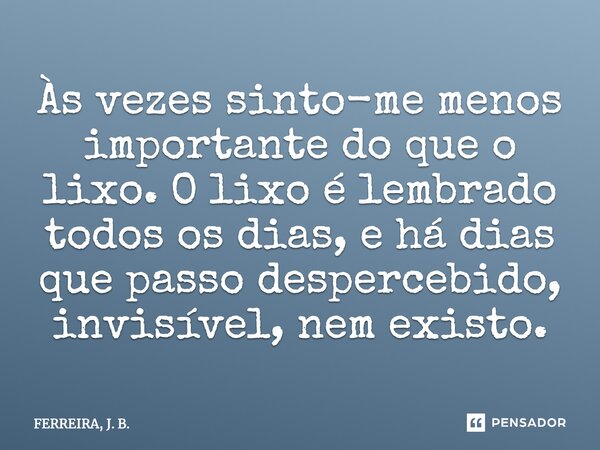 Às vezes sinto-me menos importante do que o lixo. O lixo é lembrado todos os dias, e há dias que passo despercebido, invisível, nem existo.... Frase de FERREIRA, J. B..