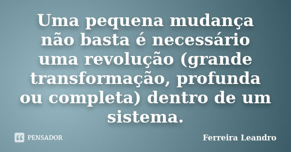 Uma pequena mudança não basta é necessário uma revolução (grande transformação, profunda ou completa) dentro de um sistema.... Frase de Ferreira Leandro.