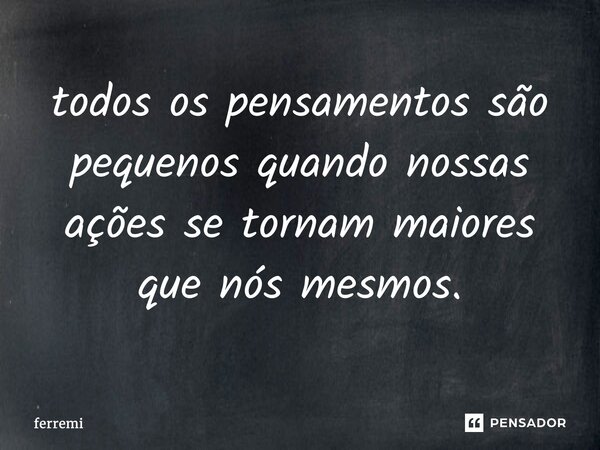 ⁠todos os pensamentos são pequenos quando nossas ações se tornam maiores que nós mesmos.... Frase de ferremi.