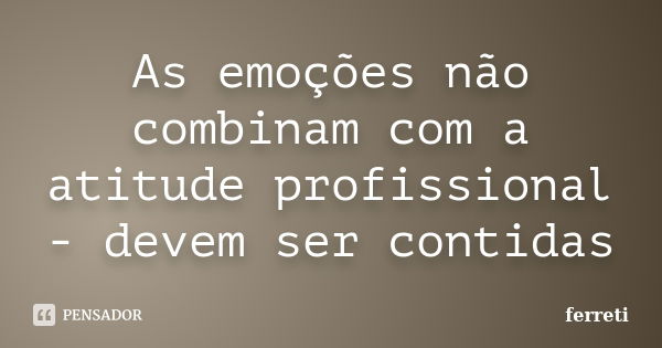 As emoções não combinam com a atitude profissional - devem ser contidas... Frase de ferreti.