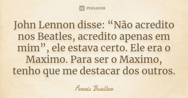 John Lennon disse: “Não acredito nos Beatles, acredito apenas em mim”, ele estava certo. Ele era o Maximo. Para ser o Maximo, tenho que me destacar dos outros.... Frase de Ferris Bueller.