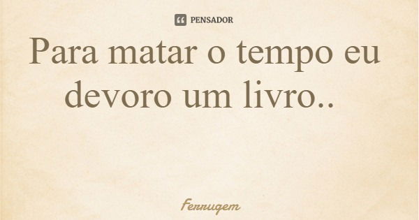 Para matar o tempo eu devoro um livro..... Frase de Ferrugem.