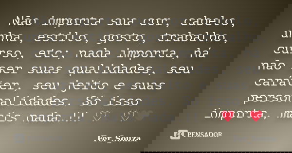 Não importa sua cor, cabelo, unha, estilo, gosto, trabalho, curso, etc; nada importa, há não ser suas qualidades, seu caráter, seu jeito e suas personalidades. ... Frase de Fer_Souza.