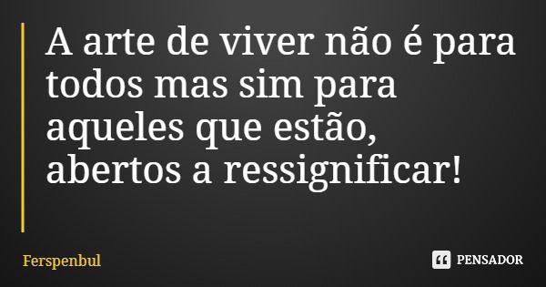 A arte de viver não é para todos mas sim para aqueles que estão, abertos a ressignificar!... Frase de Ferspenbul.