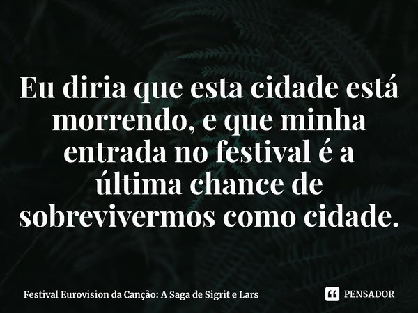 ⁠Eu diria que esta cidade está morrendo, e que minha entrada no festival é a última chance de sobrevivermos como cidade.... Frase de Festival Eurovision da Canção: A Saga de Sigrit e Lars.