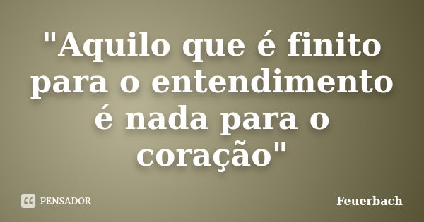 "Aquilo que é finito para o entendimento é nada para o coração"... Frase de Feuerbach.