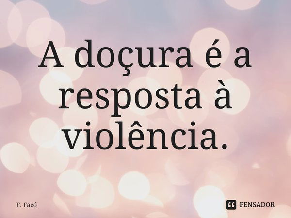 ⁠A doçura é a resposta à violência.... Frase de F. Facó.