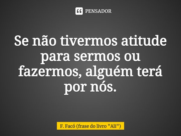 ⁠Se não tivermos atitude para sermos ou fazermos, alguém terá por nós.... Frase de F. Facó (frase do livro 