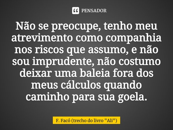 ⁠Não se preocupe, tenho meu atrevimento como companhia nos riscos que assumo, e não sou imprudente, não costumo deixar uma baleia fora dos meus cálculos quando ... Frase de F. Facó (trecho do livro 