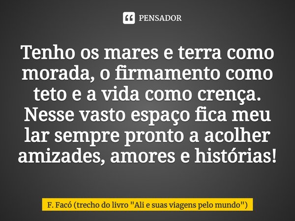 ⁠Tenho os mares e terra como morada, o firmamento como teto e a vida como crença. Nesse vasto espaço fica meu lar sempre pronto a acolher amizades, amores e his... Frase de F. Facó (trecho do livro 
