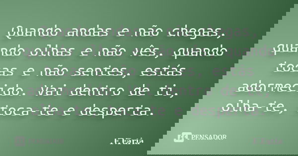 Quando andas e não chegas, quando olhas e não vês, quando tocas e não sentes, estás adormecido. Vai dentro de ti, olha-te, toca-te e desperta.... Frase de F.Faria.