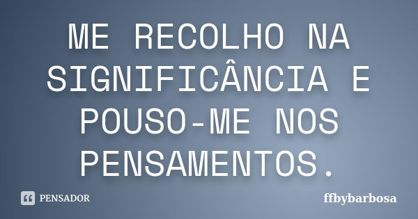 ME RECOLHO NA SIGNIFICÂNCIA E POUSO-ME NOS PENSAMENTOS.... Frase de ffbybarbosa.