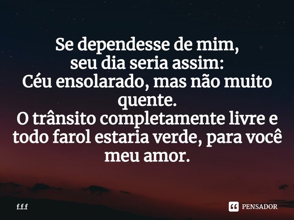 ⁠Se dependesse de mim,
seu dia seria assim:
Céu ensolarado, mas não muito quente.
O trânsito completamente livre e todo farol estaria verde, para você meu amor.... Frase de F.F.F.
