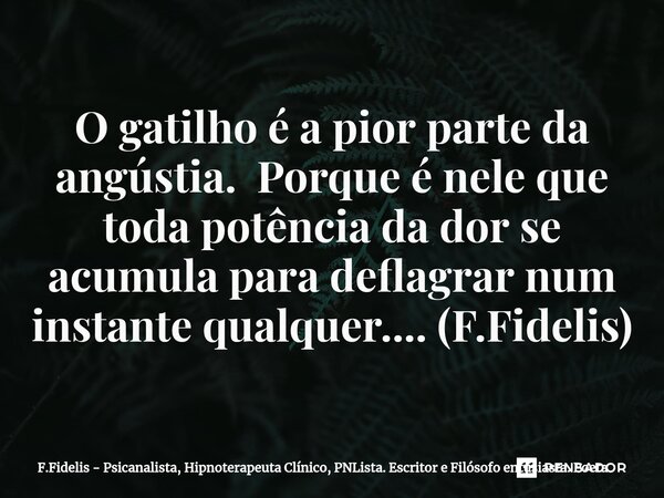 ⁠O gatilho é a pior parte da angústia. Porque é nele que toda potência da dor se acumula para deflagrar num instante qualquer.... (F.Fidelis)... Frase de F.Fidelis - Psicanalista, Hipnoterapeuta Clínico, PNLista. Escritor e Filósofo entusiasta. Poeta.