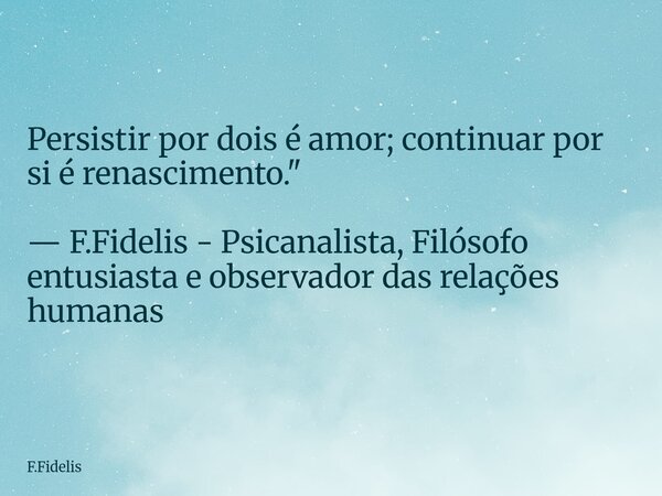 Persistir por dois é amor; continuar por si é renascimento." — F.Fidelis - Psicanalista, Filósofo entusiasta e observador das relações humanas... Frase de F.Fidelis.