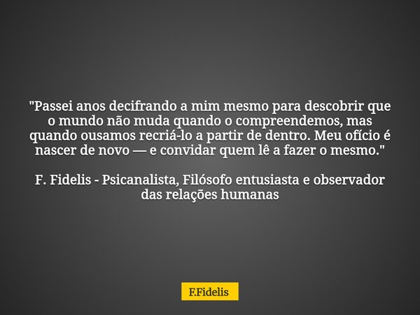 "Passei anos decifrando a mim mesmo para descobrir que o mundo não muda quando o compreendemos, mas quando ousamos recriá-lo a partir de dentro. Meu ofício... Frase de F.Fidelis.