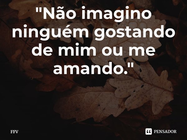 ⁠"Não imagino ninguém gostando de mim ou me amando."... Frase de FFV.