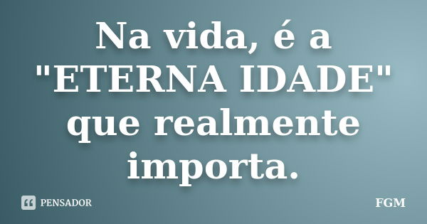 Na vida, é a "ETERNA IDADE" que realmente importa.... Frase de FGM.