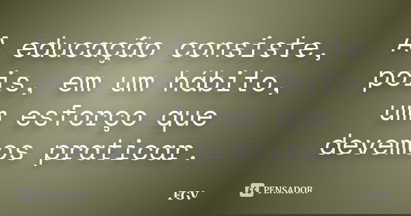 A educação consiste, pois, em um hábito, um esforço que devemos praticar.... Frase de FGV.
