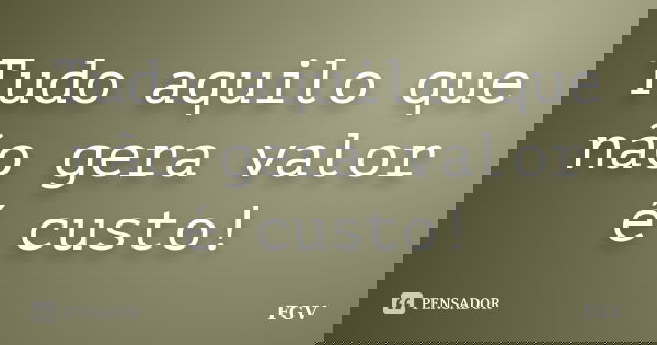 Tudo aquilo que não gera valor é custo!... Frase de FGV.