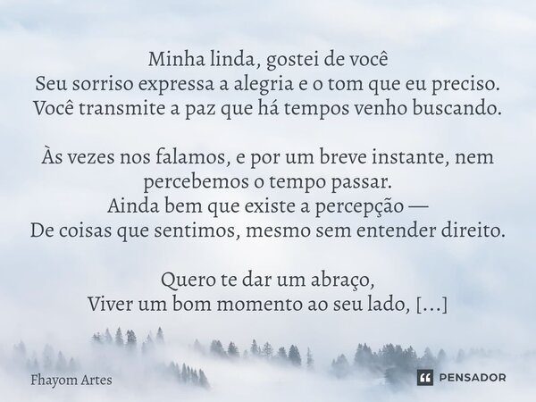 Minha linda, gostei de você Seu sorriso expressa a alegria e o tom que eu preciso. Você transmite a paz que há tempos venho buscando. Às vezes nos falamos, e po... Frase de Fhayom Artes.