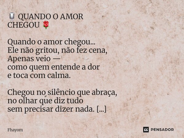 🎙️ QUANDO O AMOR CHEGOU 🌹 Quando o amor chegou... Ele não gritou, não fez cena, Apenas veio — como quem entende a dor e toca com calma. Chegou no silêncio que ... Frase de Fhayom.