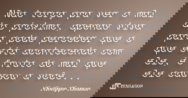Não torça pra ver o mal do próximo, apenas viva para pode perceber que o que está acontecendo com ele, é fruto do mal que ele causou a você...... Frase de Fhelippe Thomas.