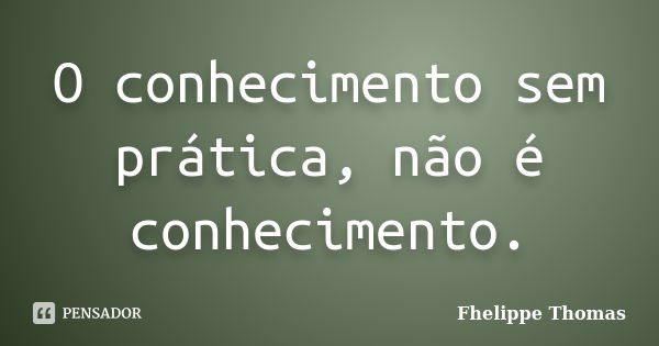 O conhecimento sem prática, não é conhecimento.... Frase de Fhelippe Thomas.