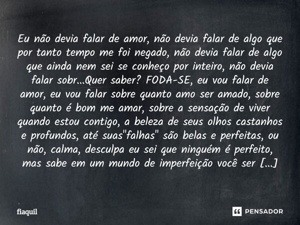 ⁠Eu não devia falar de amor, não devia falar de algo que por tanto tempo me foi negado, não devia falar de algo que ainda nem sei se conheço por inteiro, não de... Frase de fiaquil.