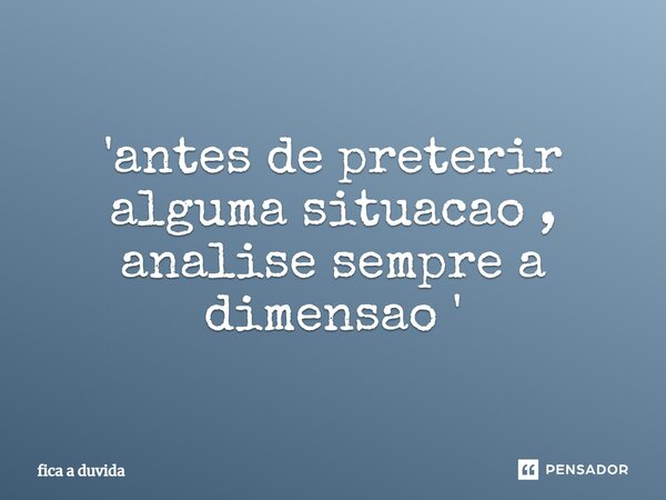 'antes de preterir alguma situacao , analise sempre a dimensao '⁠... Frase de fica a duvida.