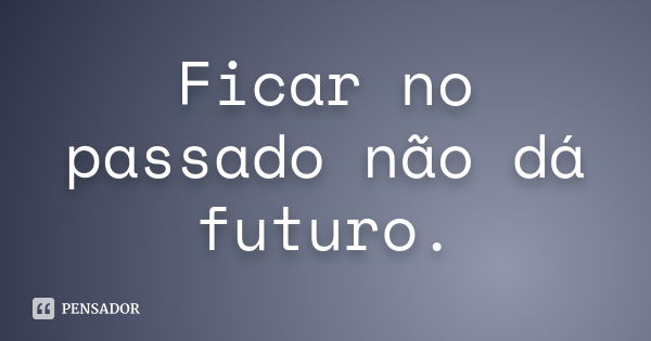 Ficar no passado não dá futuro.