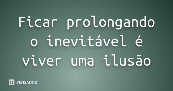 Ficar prolongando o inevitável é viver uma ilusão