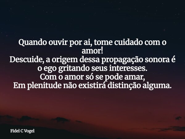 Quando ouvir por ai, tome cuidado com o amor! Descuide, a origem dessa propagação sonora é o ego gritando seus interesses. Com o amor só se pode amar, Em plenit... Frase de Fidel C Vogel.