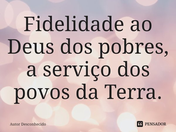 ⁠Fidelidade ao Deus dos pobres, a serviço dos povos da Terra.... Frase de Autor desconhecido.