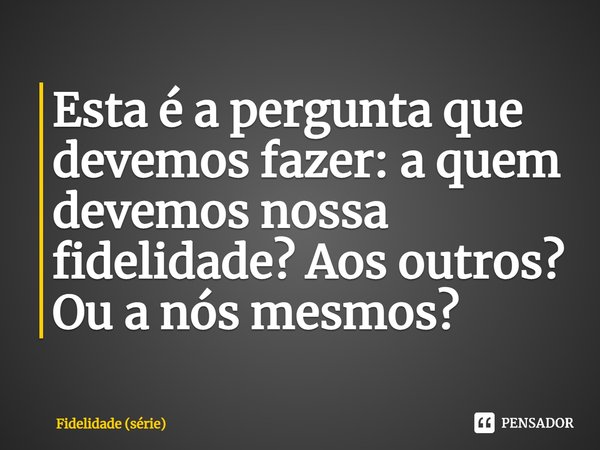 ⁠Esta é a pergunta que devemos fazer: a quem devemos nossa fidelidade? Aos outros? Ou a nós mesmos?... Frase de Fidelidade (série).