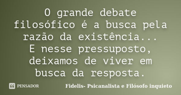 O grande debate filosófico é a busca pela razão da existência... E nesse pressuposto, deixamos de viver em busca da resposta.... Frase de Fidelis- Psicanalista e Filósofo inquieto.