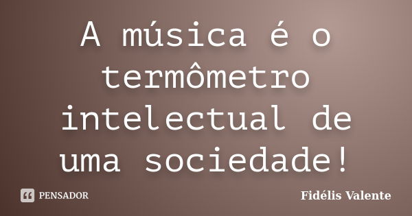 A música é o termômetro intelectual de uma sociedade!... Frase de Fidélis Valente.