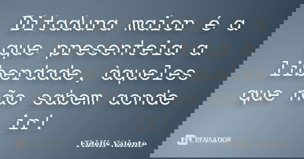 Ditadura maior é a que presenteia a liberdade, àqueles que não sabem aonde ir!... Frase de Fidélis Valente.