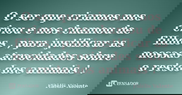O ser que criamos nos criou e nos chamou de filhos , para justificar as nossas atrocidades sobre o resto dos animais !... Frase de Fidélis Valente.