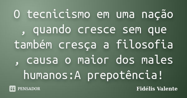 O tecnicismo em uma nação , quando cresce sem que também cresça a filosofia , causa o maior dos males humanos:A prepotência!... Frase de Fidélis Valente.