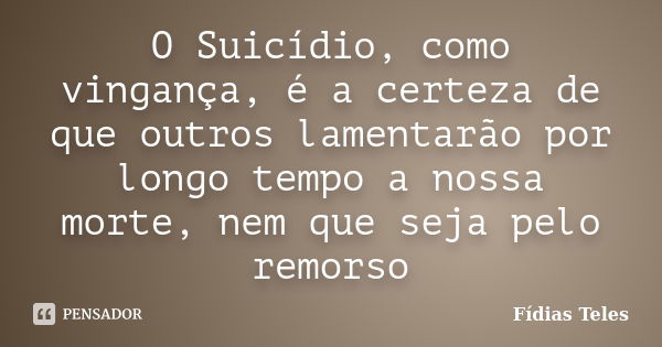 O Suicídio, como vingança, é a certeza de que outros lamentarão por longo tempo a nossa morte, nem que seja pelo remorso... Frase de Fídias Teles.