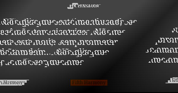 Não diga que está machucado, se você não tem cicatrizes. Não me prometa esta noite, sem prometer o amanhã também... Não diga que me ama, a não ser que ame.... Frase de Fifth Harmony.