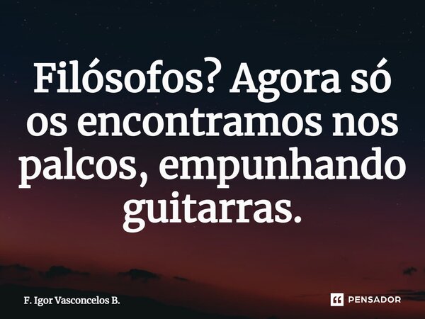 ⁠Filósofos? Agora só os encontramos nos palcos, empunhando guitarras.... Frase de F. Igor Vasconcelos B..