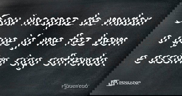 Sou incapaz de mudar o que já me fez bem e assim sigo sofrendo.... Frase de Figueiredo.